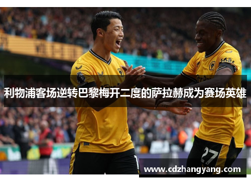 利物浦客场逆转巴黎梅开二度的萨拉赫成为赛场英雄