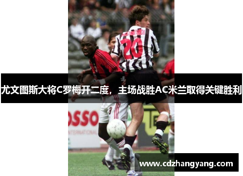 尤文图斯大将C罗梅开二度，主场战胜AC米兰取得关键胜利