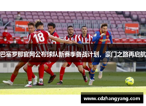 巴塞罗那官网公布球队新赛季备战计划，豪门之路再启航